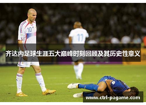 齐达内足球生涯五大巅峰时刻回顾及其历史性意义
