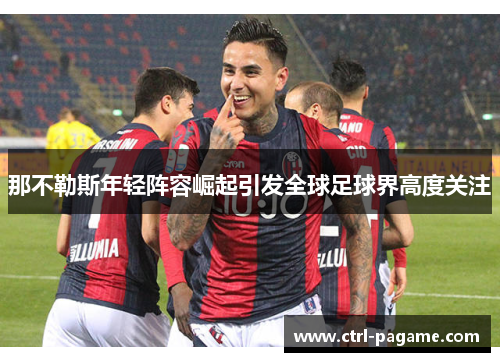 那不勒斯年轻阵容崛起引发全球足球界高度关注