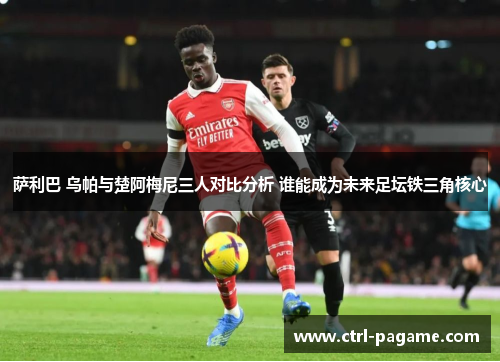萨利巴 乌帕与楚阿梅尼三人对比分析 谁能成为未来足坛铁三角核心