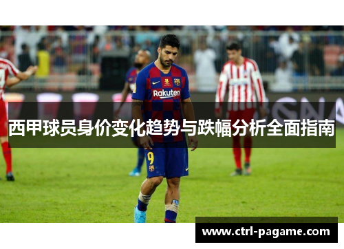西甲球员身价变化趋势与跌幅分析全面指南 西甲球员身价变化趋势与跌幅分析全面指南